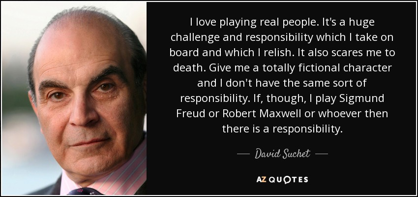 I love playing real people. It's a huge challenge and responsibility which I take on board and which I relish. It also scares me to death. Give me a totally fictional character and I don't have the same sort of responsibility. If, though, I play Sigmund Freud or Robert Maxwell or whoever then there is a responsibility. - David Suchet