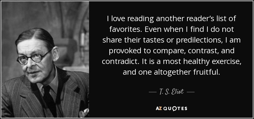 I love reading another reader’s list of favorites. Even when I find I do not share their tastes or predilections, I am provoked to compare, contrast, and contradict. It is a most healthy exercise, and one altogether fruitful. - T. S. Eliot