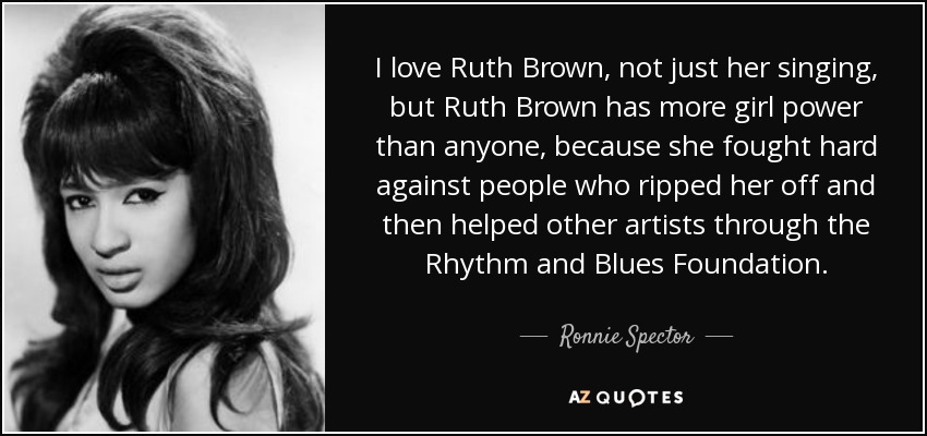 I love Ruth Brown, not just her singing, but Ruth Brown has more girl power than anyone, because she fought hard against people who ripped her off and then helped other artists through the Rhythm and Blues Foundation. - Ronnie Spector