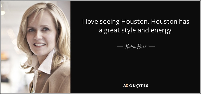 I love seeing Houston. Houston has a great style and energy. - Kara Ross