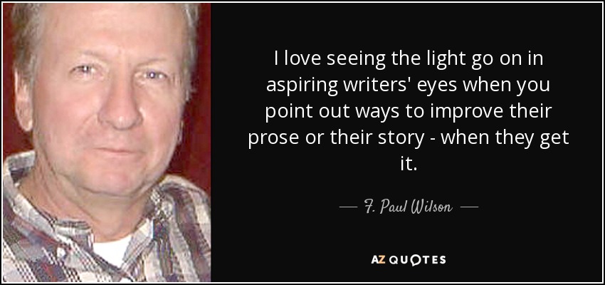 I love seeing the light go on in aspiring writers' eyes when you point out ways to improve their prose or their story - when they get it. - F. Paul Wilson