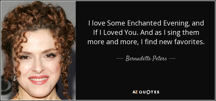 I love Some Enchanted Evening, and If I Loved You. And as I sing them more and more, I find new favorites. - Bernadette Peters