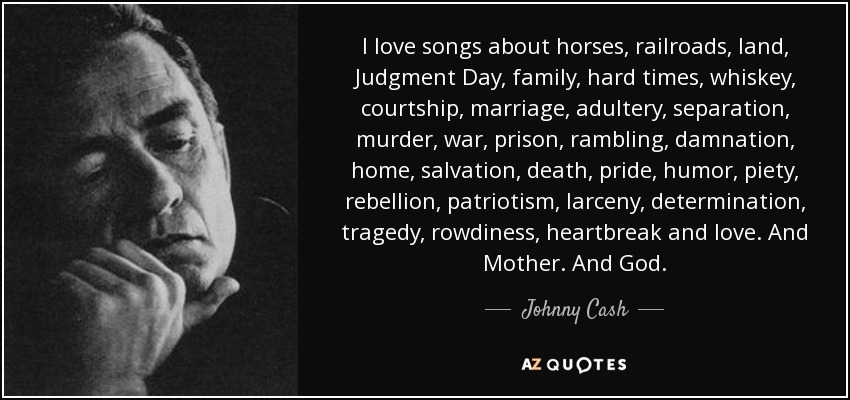 I love songs about horses, railroads, land, Judgment Day, family, hard times, whiskey, courtship, marriage, adultery, separation, murder, war, prison, rambling, damnation, home, salvation, death, pride, humor, piety, rebellion, patriotism, larceny, determination, tragedy, rowdiness, heartbreak and love. And Mother. And God. - Johnny Cash
