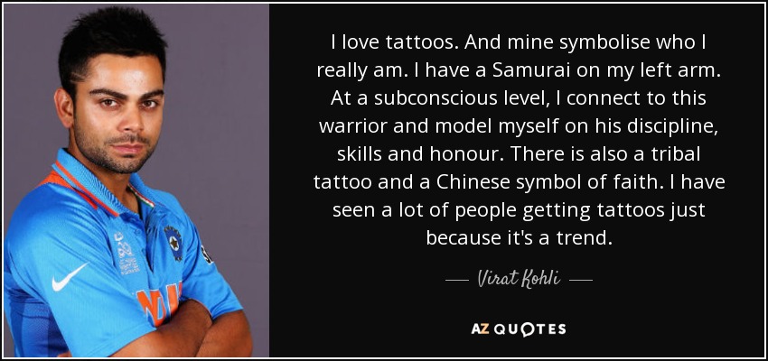 I love tattoos. And mine symbolise who I really am. I have a Samurai on my left arm. At a subconscious level, I connect to this warrior and model myself on his discipline, skills and honour. There is also a tribal tattoo and a Chinese symbol of faith. I have seen a lot of people getting tattoos just because it's a trend. - Virat Kohli