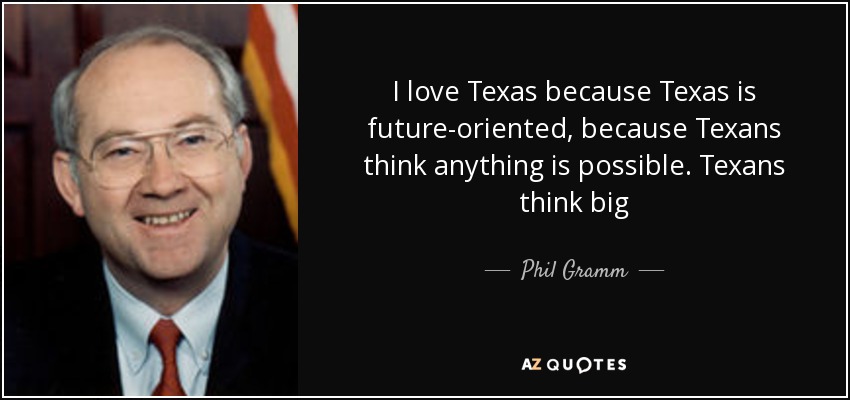 I love Texas because Texas is future-oriented, because Texans think anything is possible. Texans think big - Phil Gramm