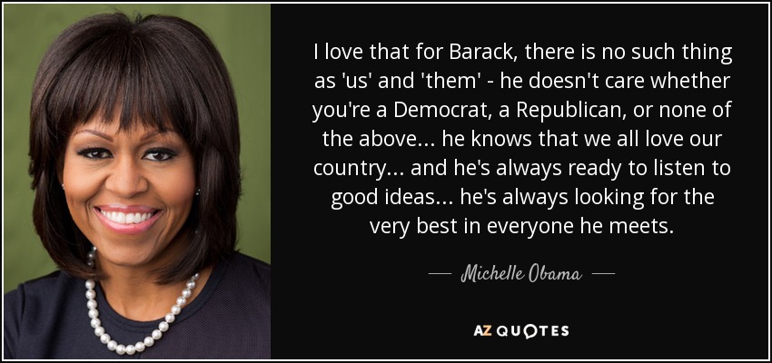 I love that for Barack, there is no such thing as 'us' and 'them' - he doesn't care whether you're a Democrat, a Republican, or none of the above... he knows that we all love our country... and he's always ready to listen to good ideas... he's always looking for the very best in everyone he meets. - Michelle Obama
