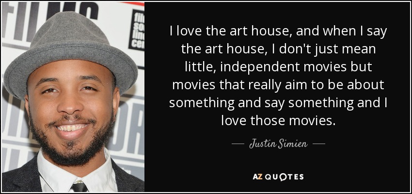 I love the art house, and when I say the art house, I don't just mean little, independent movies but movies that really aim to be about something and say something and I love those movies. - Justin Simien