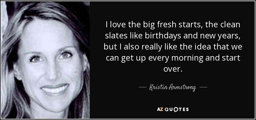 I love the big fresh starts, the clean slates like birthdays and new years, but I also really like the idea that we can get up every morning and start over. - Kristin Armstrong