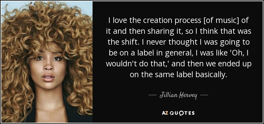 I love the creation process [of music] of it and then sharing it, so I think that was the shift. I never thought I was going to be on a label in general, I was like 'Oh, I wouldn't do that,' and then we ended up on the same label basically. - Jillian Hervey