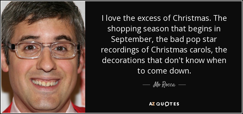 I love the excess of Christmas. The shopping season that begins in September, the bad pop star recordings of Christmas carols, the decorations that don't know when to come down. - Mo Rocca