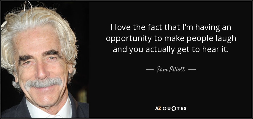 I love the fact that I'm having an opportunity to make people laugh and you actually get to hear it. - Sam Elliott