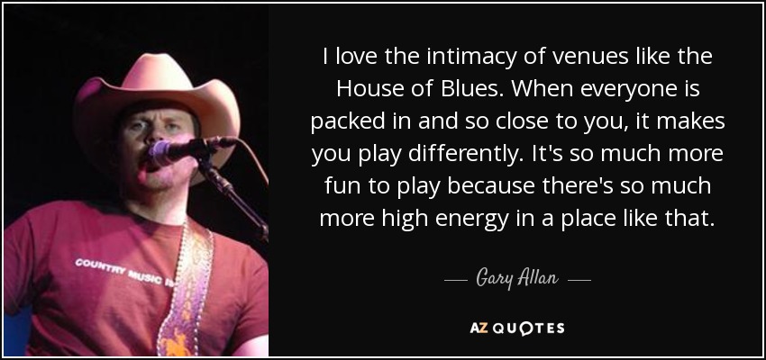 I love the intimacy of venues like the House of Blues. When everyone is packed in and so close to you, it makes you play differently. It's so much more fun to play because there's so much more high energy in a place like that. - Gary Allan