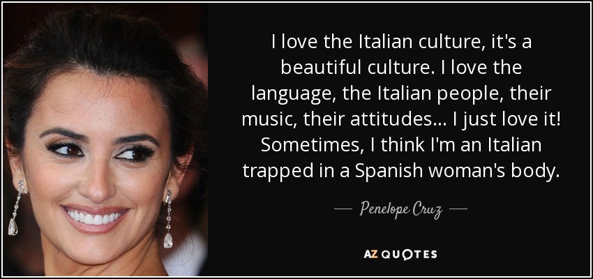 I love the Italian culture, it's a beautiful culture. I love the language, the Italian people, their music, their attitudes... I just love it! Sometimes, I think I'm an Italian trapped in a Spanish woman's body. - Penelope Cruz