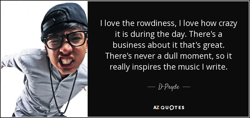 I love the rowdiness, I love how crazy it is during the day. There's a business about it that's great. There's never a dull moment, so it really inspires the music I write. - D-Pryde