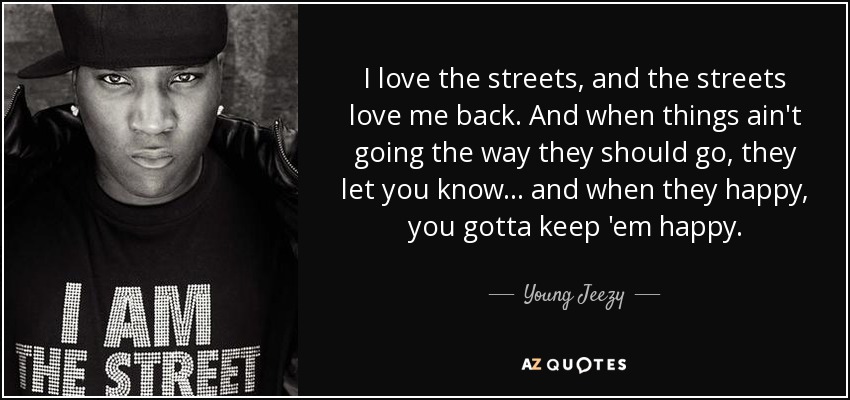 I love the streets, and the streets love me back. And when things ain't going the way they should go, they let you know... and when they happy, you gotta keep 'em happy. - Young Jeezy