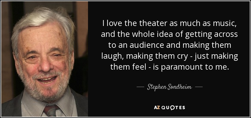 I love the theater as much as music, and the whole idea of getting across to an audience and making them laugh, making them cry - just making them feel - is paramount to me. - Stephen Sondheim