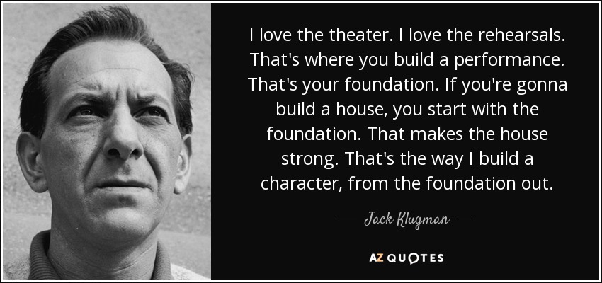 I love the theater. I love the rehearsals. That's where you build a performance. That's your foundation. If you're gonna build a house, you start with the foundation. That makes the house strong. That's the way I build a character, from the foundation out. - Jack Klugman