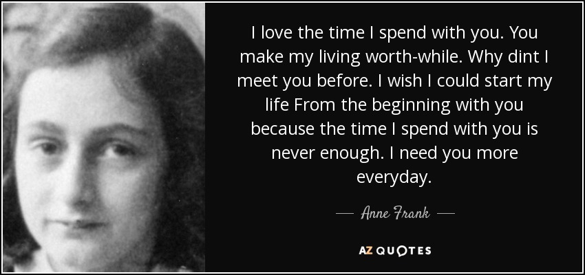 I love the time I spend with you. You make my living worth-while. Why dint I meet you before. I wish I could start my life From the beginning with you because the time I spend with you is never enough. I need you more everyday. - Anne Frank
