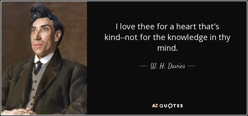 I love thee for a heart that’s kind--not for the knowledge in thy mind. - W. H. Davies