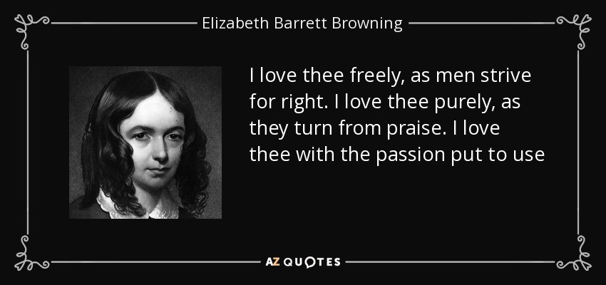 I love thee freely, as men strive for right. I love thee purely, as they turn from praise. I love thee with the passion put to use - Elizabeth Barrett Browning