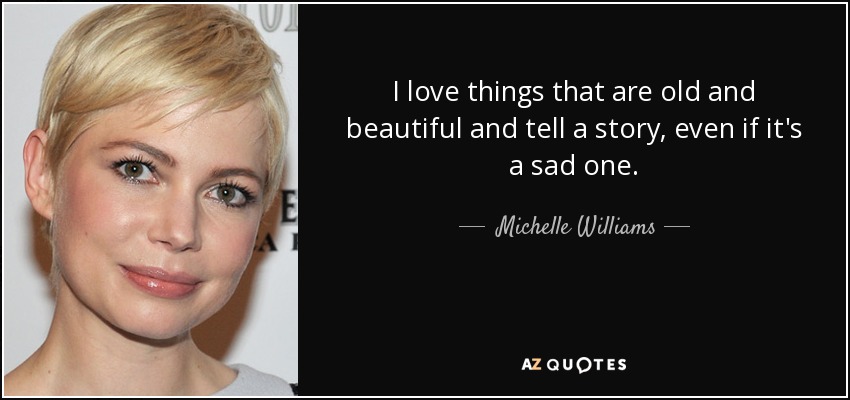 I love things that are old and beautiful and tell a story, even if it's a sad one. - Michelle Williams