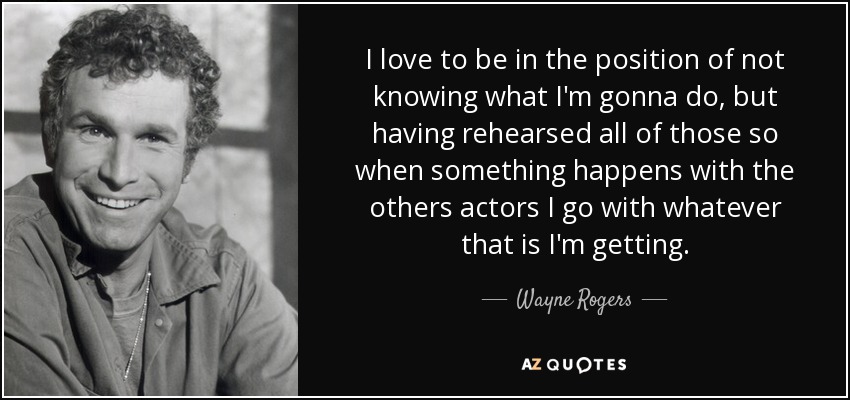 I love to be in the position of not knowing what I'm gonna do, but having rehearsed all of those so when something happens with the others actors I go with whatever that is I'm getting. - Wayne Rogers