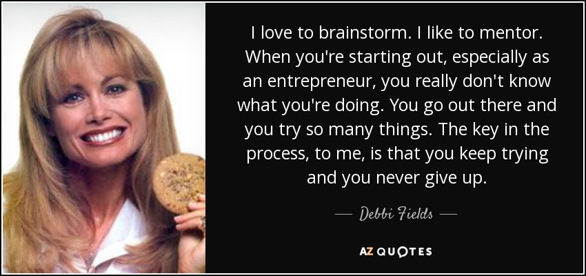 I love to brainstorm. I like to mentor. When you're starting out, especially as an entrepreneur, you really don't know what you're doing. You go out there and you try so many things. The key in the process, to me, is that you keep trying and you never give up. - Debbi Fields