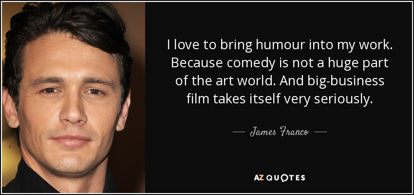 I love to bring humour into my work. Because comedy is not a huge part of the art world. And big-business film takes itself very seriously. - James Franco
