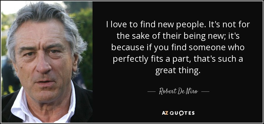 I love to find new people. It's not for the sake of their being new; it's because if you find someone who perfectly fits a part, that's such a great thing. - Robert De Niro
