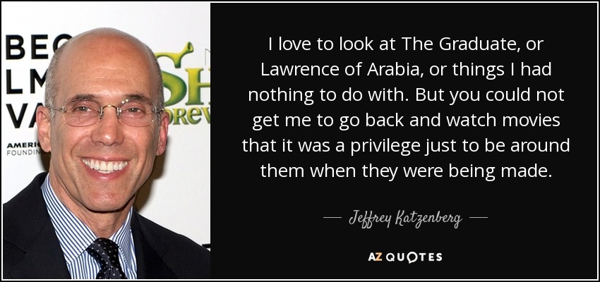 I love to look at The Graduate, or Lawrence of Arabia, or things I had nothing to do with. But you could not get me to go back and watch movies that it was a privilege just to be around them when they were being made. - Jeffrey Katzenberg