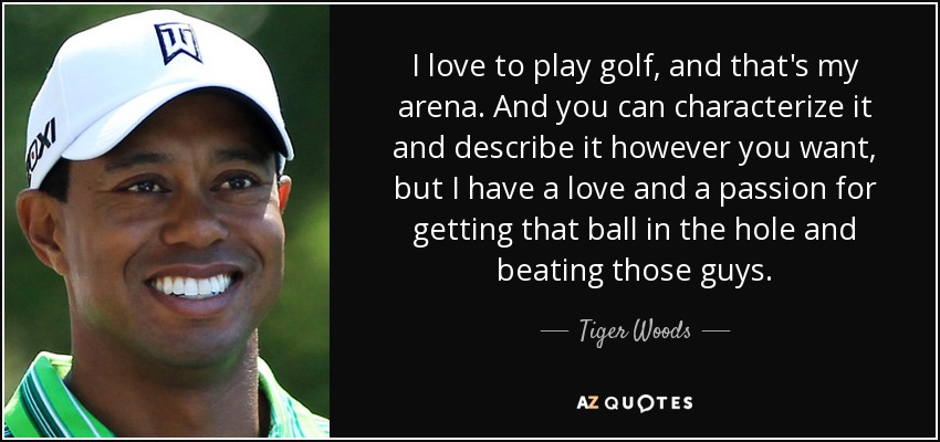 I love to play golf, and that's my arena. And you can characterize it and describe it however you want, but I have a love and a passion for getting that ball in the hole and beating those guys. - Tiger Woods