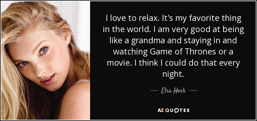 I love to relax. It's my favorite thing in the world. I am very good at being like a grandma and staying in and watching Game of Thrones or a movie. I think I could do that every night. - Elsa Hosk