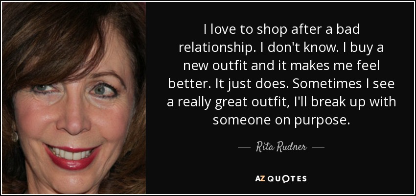 I love to shop after a bad relationship. I don't know. I buy a new outfit and it makes me feel better. It just does. Sometimes I see a really great outfit, I'll break up with someone on purpose. - Rita Rudner
