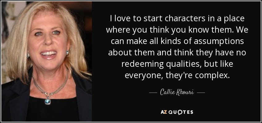 I love to start characters in a place where you think you know them. We can make all kinds of assumptions about them and think they have no redeeming qualities, but like everyone, they're complex. - Callie Khouri