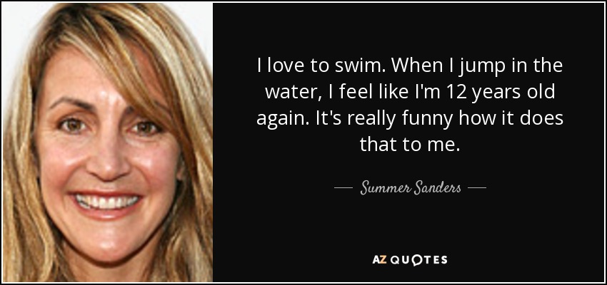 I love to swim. When I jump in the water, I feel like I'm 12 years old again. It's really funny how it does that to me. - Summer Sanders