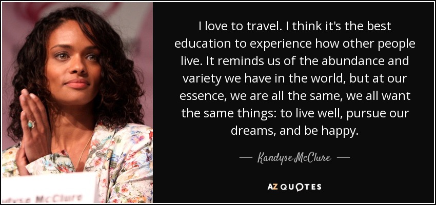 I love to travel. I think it's the best education to experience how other people live. It reminds us of the abundance and variety we have in the world, but at our essence, we are all the same, we all want the same things: to live well, pursue our dreams, and be happy. - Kandyse McClure