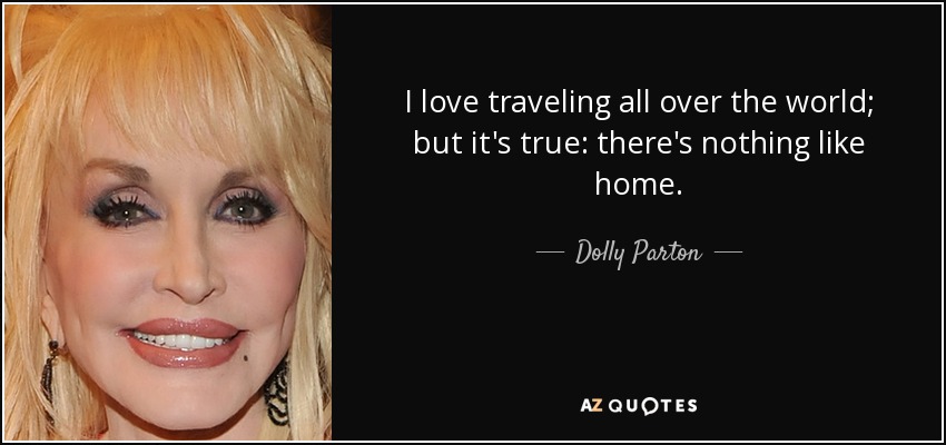 I love traveling all over the world; but it's true: there's nothing like home. - Dolly Parton