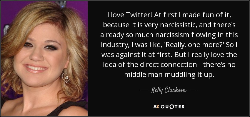 I love Twitter! At first I made fun of it, because it is very narcissistic, and there's already so much narcissism flowing in this industry, I was like, 'Really, one more?' So I was against it at first. But I really love the idea of the direct connection - there's no middle man muddling it up. - Kelly Clarkson