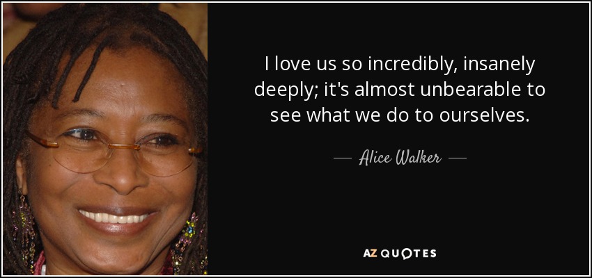 I love us so incredibly, insanely deeply; it's almost unbearable to see what we do to ourselves. - Alice Walker