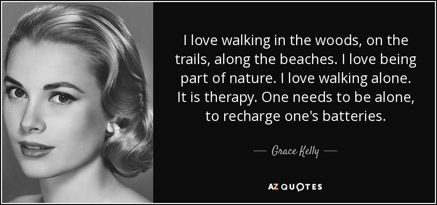 I love walking in the woods, on the trails, along the beaches. I love being part of nature. I love walking alone. It is therapy. One needs to be alone, to recharge one's batteries. - Grace Kelly