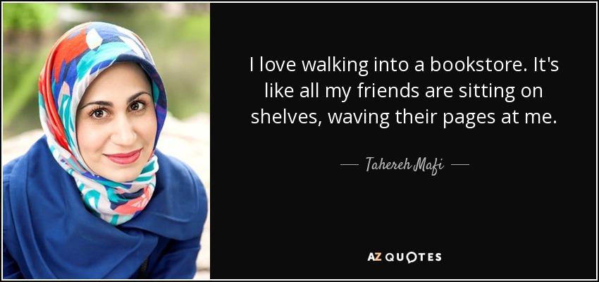 I love walking into a bookstore. It's like all my friends are sitting on shelves, waving their pages at me. - Tahereh Mafi