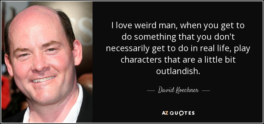 I love weird man, when you get to do something that you don't necessarily get to do in real life, play characters that are a little bit outlandish. - David Koechner