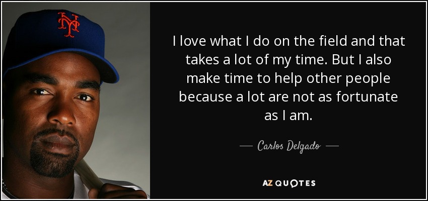 I love what I do on the field and that takes a lot of my time. But I also make time to help other people because a lot are not as fortunate as I am. - Carlos Delgado
