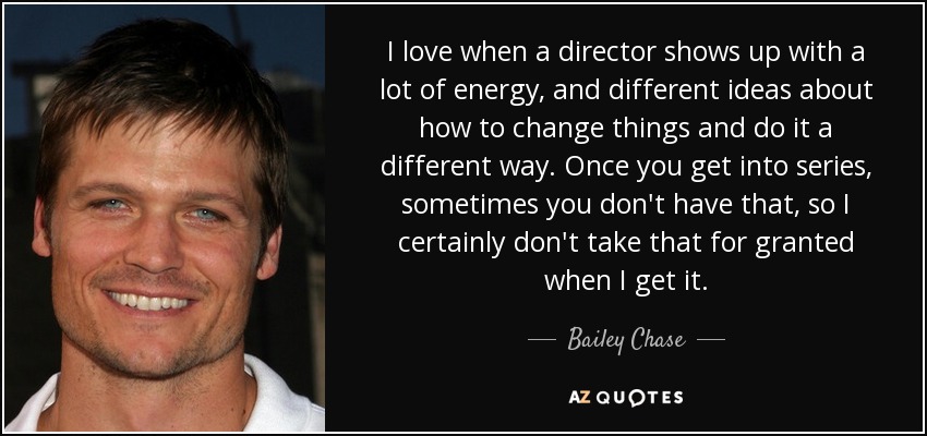 I love when a director shows up with a lot of energy, and different ideas about how to change things and do it a different way. Once you get into series, sometimes you don't have that, so I certainly don't take that for granted when I get it. - Bailey Chase