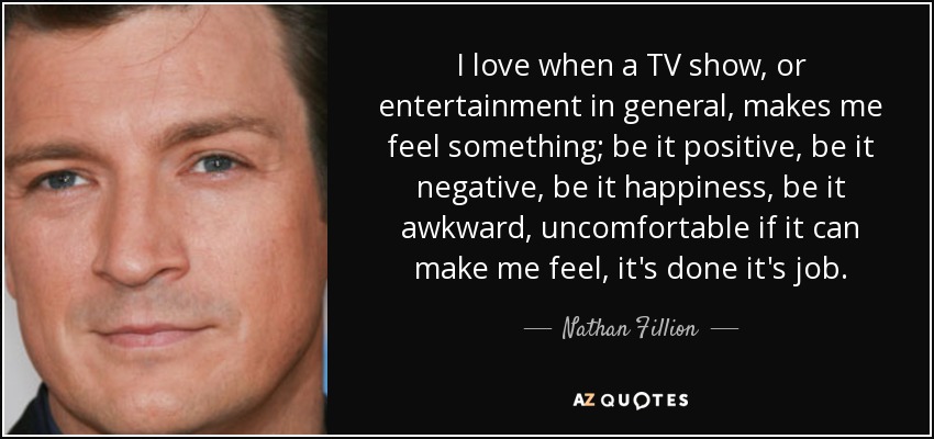 I love when a TV show, or entertainment in general, makes me feel something; be it positive, be it negative, be it happiness, be it awkward, uncomfortable if it can make me feel, it's done it's job. - Nathan Fillion
