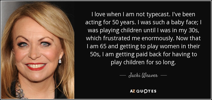 I love when I am not typecast. I've been acting for 50 years. I was such a baby face; I was playing children until I was in my 30s, which frustrated me enormously. Now that I am 65 and getting to play women in their 50s, I am getting paid back for having to play children for so long. - Jacki Weaver