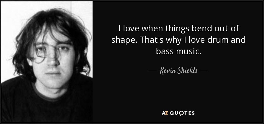 I love when things bend out of shape. That's why I love drum and bass music. - Kevin Shields