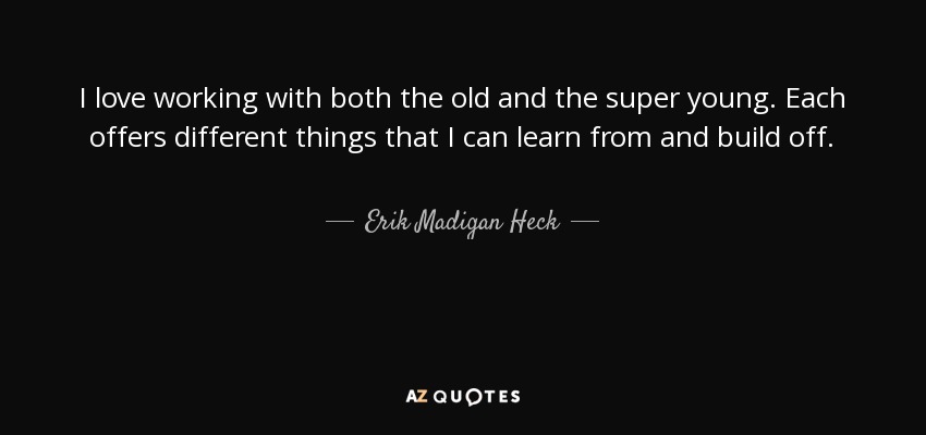 I love working with both the old and the super young. Each offers different things that I can learn from and build off. - Erik Madigan Heck