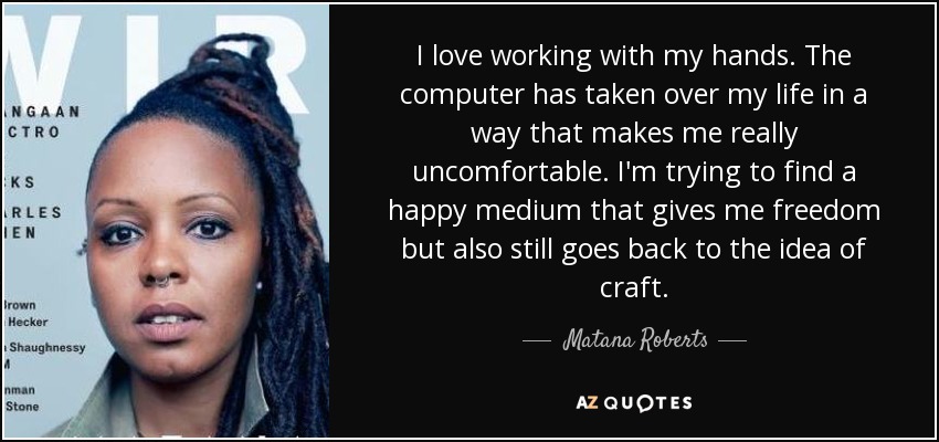 I love working with my hands. The computer has taken over my life in a way that makes me really uncomfortable. I'm trying to find a happy medium that gives me freedom but also still goes back to the idea of craft. - Matana Roberts