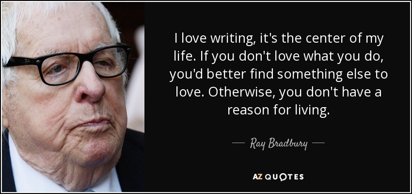 I love writing, it's the center of my life. If you don't love what you do, you'd better find something else to love. Otherwise, you don't have a reason for living. - Ray Bradbury
